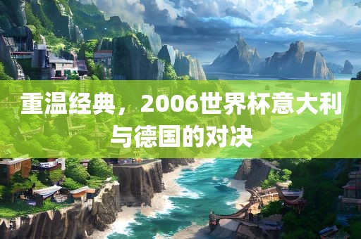 重温经典，2006世界杯意大利与德国的对决眉山市正发家政服务有限公司