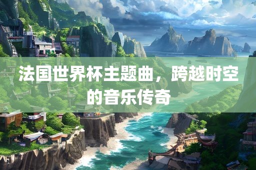 法国世界杯主题曲，跨越时空的音乐传奇