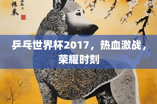 乒乓世界杯2017，热血激战，荣耀时刻眉山市正发家政服务有限公司