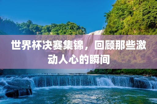 世界杯决赛集锦，回顾那些激动人心的瞬间
