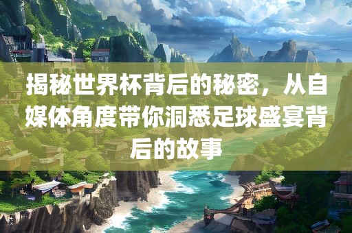 揭秘世界杯背后的秘密，从自媒体角度带你洞悉足球盛宴背后的故事眉山市正发家政服务有限公司