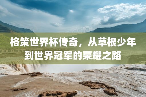 格策世界杯传奇，从草眉山市正发家政服务有限公司根少年到世界冠军的荣耀之路