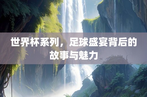 世界杯系列，足球盛宴背后的故事与魅力