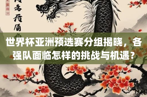 世界杯亚洲预选赛分组揭晓，各强队面临怎样的挑战与机遇？眉山市正发家政服务有限公司