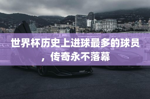 世界杯历史上进球最多的球员，传奇永不落幕眉山市正发家政服务有限公司