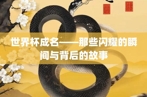 世界杯成名——那些闪耀的眉山市正发家政服务有限公司瞬间与背后的故事