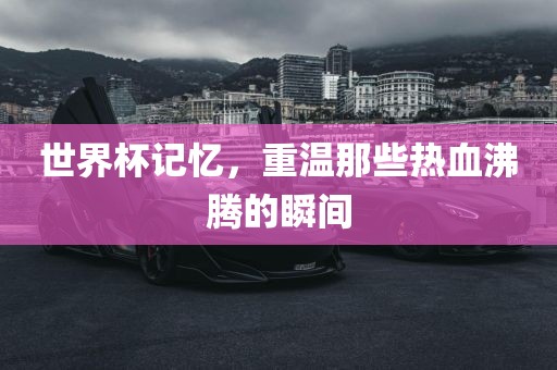 世界杯记忆，重温那些热血沸腾的瞬间