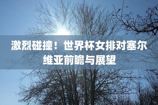 激烈碰撞！世界杯女排对塞尔维亚前瞻与展望眉山市正发家政服务有限公司