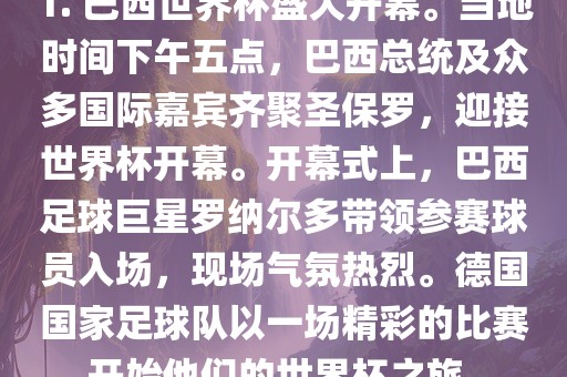1. 巴西世界杯盛大开幕。当地时间下午五点，巴西总统及众多国际嘉宾齐聚圣保罗，迎接世界杯开幕。开幕式上，巴西足球巨星罗纳尔多带领参赛球员入场，现场气氛热烈。德国国家足球队以一场精彩的比赛开始他们的世界杯之旅。