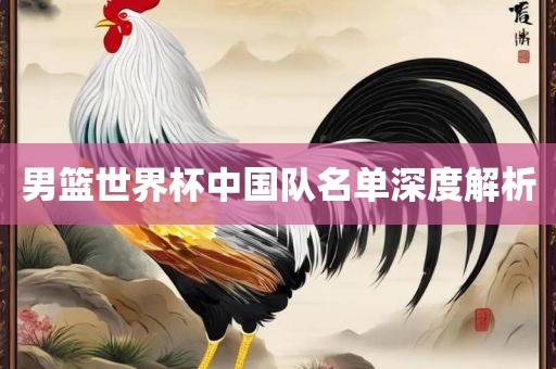 男篮世界杯中国队名单深度解析