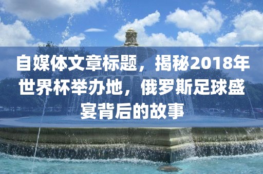 自媒体文章标题，揭秘2018年世界杯举办地，俄罗斯足球盛宴背后的故事眉山市正发家政服务有限公司
