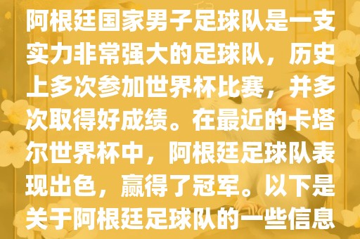 阿根廷国家男子足球队是一支实力非常强大的足球队，历史上多次参加世界杯比赛，并多次取得好成绩。在最近的卡塔尔世界杯中，阿根廷足球队表现出色，赢得了冠军。以下是关于阿根廷足球队的一些信息