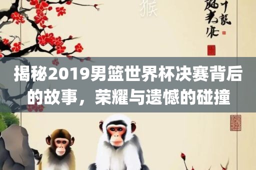揭秘2019男篮世界杯决赛背后的故事，荣耀与遗憾的碰撞眉山市正发家政服务有限公司