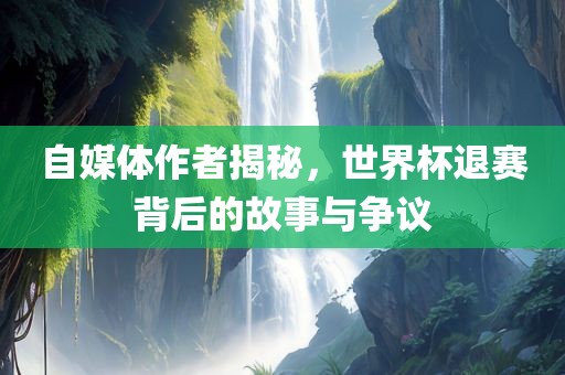 自媒体作者揭秘，世界杯退赛背后的故事与争议
