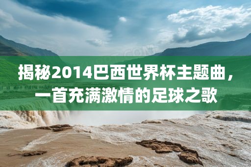 揭秘2014巴西世界杯主题曲，一首充满激情的足球之歌