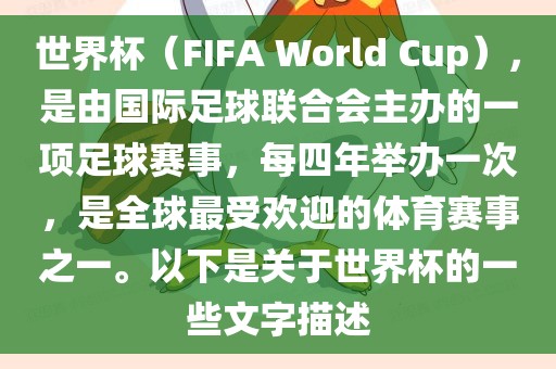 世界杯（FIFA World Cup），是由国际足球联合会主办的一项足球赛事，每四年举办一次，是全球最受欢迎的体育赛事之一。以下是关于世界杯的一些文字描述