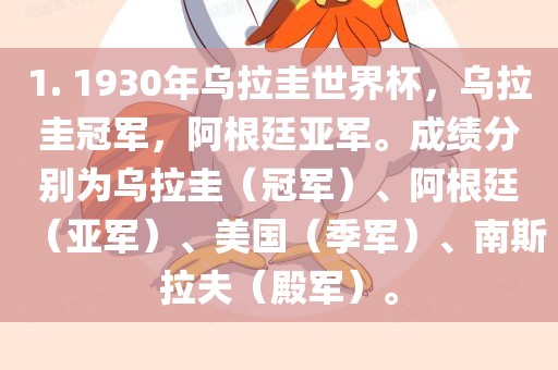 1. 1930年乌拉圭世界杯，乌拉圭冠军，阿根廷亚军。成绩分别为乌拉圭（冠军）、阿根廷（亚军）、美国（季军）、南斯拉夫（殿军）。