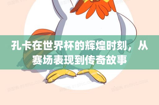 孔卡在世界杯的辉煌时刻，从赛场表现到传奇故事眉山市正发家政服务有限公司