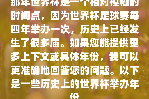 那年世界杯是一个相对模糊的时间点，因为世界杯足球赛每四年举办一次，历史上已经发生了很多届。如果您能提供更多上下文或具体年份，我可以更准确地回答您的问题。以下是一些历史上的世界杯举办年份眉山市正发家政服务有限公司