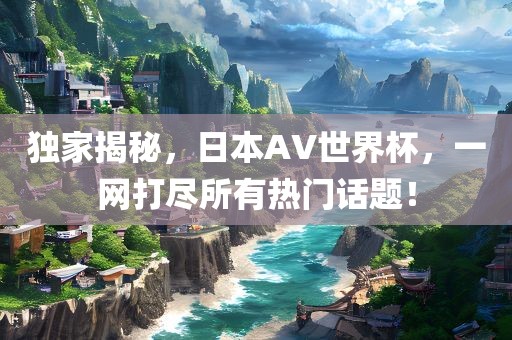 独家揭秘，日本AV世界杯，一网打尽所有热门话题！眉山市正发家政服务有限公司