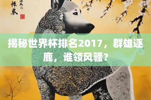 揭秘世界杯排名2017，群雄逐鹿，谁领风骚？眉山市正发家政服务有限公司