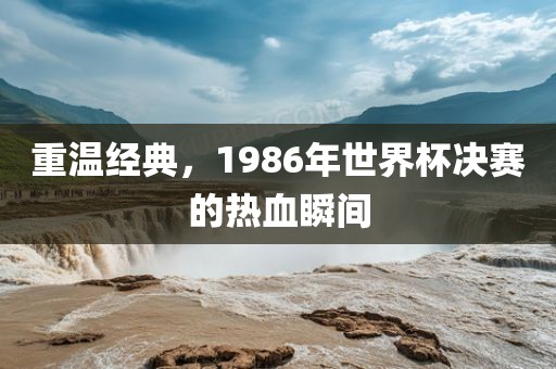 重温经典，1986年世界杯眉山市正发家政服务有限公司决赛的热血瞬间