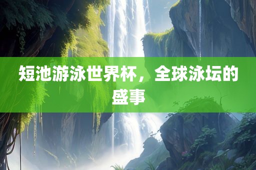 短池游泳世界杯，全球泳坛的盛事眉山市正发家政服务有限公司