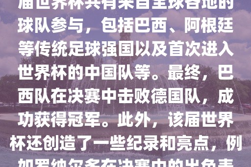 2002年世界杯足球赛是第世界杯举办的第十七届足球赛事，比赛在韩国和日本联合举办。本届世界杯是历史上首次由两个国家共同举办的世界杯赛事。该届世界杯共有来自全球各地的球队参与，包括巴西、阿根廷等传统足球强国以及首次进入世界杯的中国队等。最终，巴西队在决赛中击败德国队，成功获得冠军。此外，该届世界杯还创造了一些纪录和亮点，例如罗纳尔多在决赛中的出色表现使他成为该届世界杯的最佳球员之一。同时，该届世界杯也促进了韩国和日本足球的发展，并推动了亚洲足球的崛起。眉山市正发家政服务有限公司