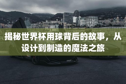 揭秘世界杯用球背后的故事，从设计到制造的魔法之旅
