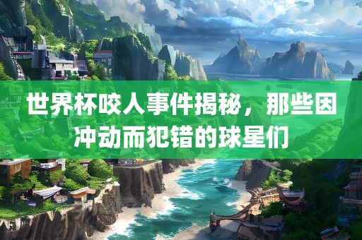 世界杯咬人事件揭秘，那些因冲动而犯错的球星们
