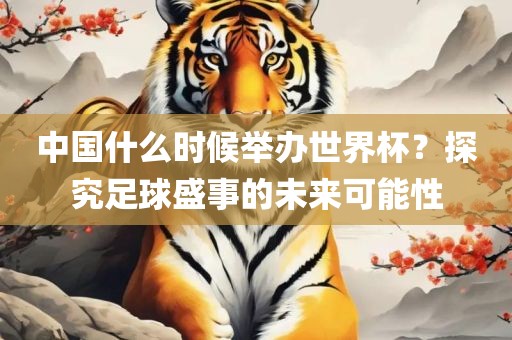 中国什么时候举办世界杯？探究足球盛事的未来可能性