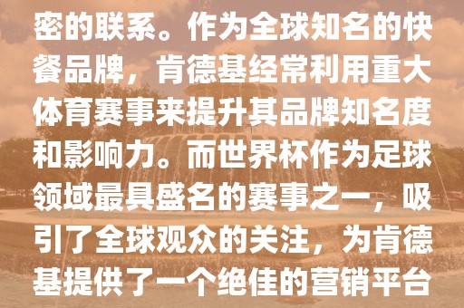 肯德基与世界杯之间存在着紧密的联系。作为全球知名的快餐品牌，肯德基经常利用重大体育赛事来提升其品牌知名度和影响力。而世界杯作为足球领域最具盛名的赛事之一，吸引了全球观众的关注，为肯德基提供了一个绝佳的营销平台。