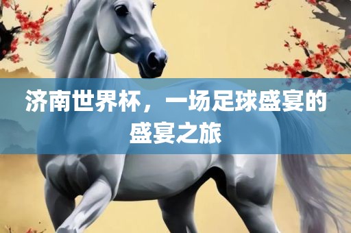 济南世界杯，一场足球盛宴的盛宴之旅眉山市正发家政服务有限公司