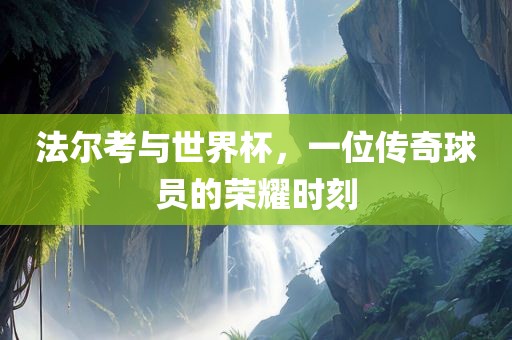 法尔考与世界杯，一位传奇球员的荣耀时刻