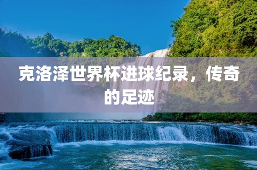 克洛泽世界杯进球纪录，传眉山市正发家政服务有限公司奇的足迹