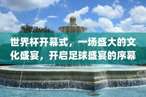 世界杯开幕式，一场盛大的文化盛宴，开启足球盛宴的序幕