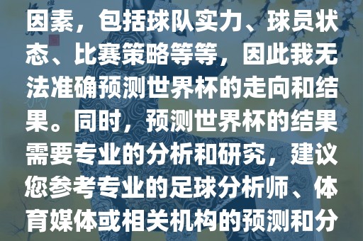 由于世界杯预测图涉及到多种因素，包括球队实力、球员状态、比赛策略等等，因此我无法准确预测世界杯的走向和结果。同时，预测世界杯的结果需要专业的分析和研究，建议您参考专业的足球分析师、体育媒体或相关机构的预测和分析。