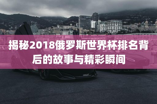 揭秘2018俄罗斯世界杯排名背后的故事与精彩瞬间眉山市正发家政服务有限公司