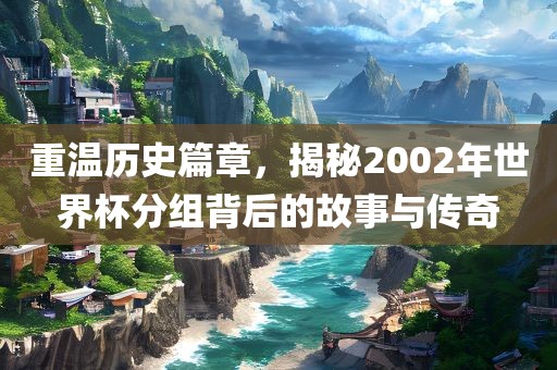 重温历史篇章，揭秘2002年世界杯分组背后的故事与传奇