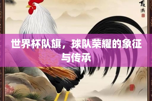 世界杯队旗，球队荣耀的象征与传承眉山市正发家政服务有限公司