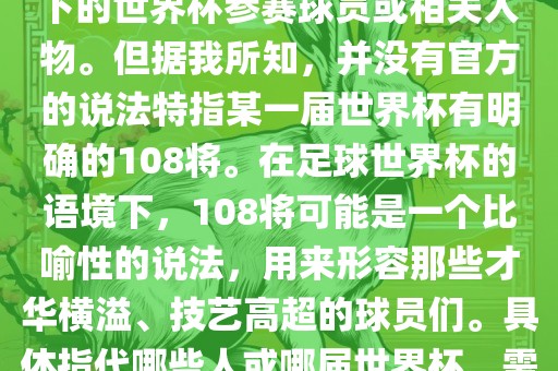 关于世界杯的108将，可能是指在某个特定领域或特定情境下的世界杯参赛球员或相关人物。但据我所知，并没有官方的说法特指某一届世界杯有明确的108将。在足球世界杯的语境下，108将可能是一个比喻性的说法，用来形容那些才华横溢、技艺高超的球员们。具体指代哪些人或哪届世界杯，需要更多的上下文信息才能准确理解。