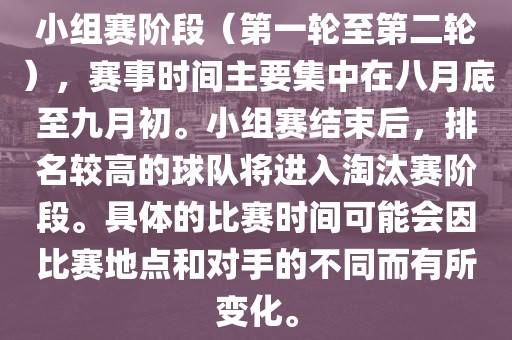 小组赛阶段（第一轮至第二轮），赛事时间主要集中在八月底至九月初。小组赛结束后，排名较高的球队将进入淘汰赛阶段。具体的比赛时间可能会因比赛地点和对手的不同而有所变化。