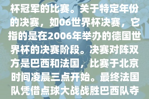 在世界杯历史上，决赛一般指的是小组赛后的最后一场比赛，决定哪支队伍能够赢得世界杯冠军的比赛。关于特定年份的决赛，如06世界杯决赛，它指的是在2006年举办的德国世界杯的决赛阶段。决赛对阵双方是巴西和法国，比赛于北京时间凌晨三点开始。最终法国队凭借点球大战战胜巴西队夺得冠军。如需更多信息，可以关注FIFA官网眉山市正发家政服务有限公司发布的世界杯决赛相关内容。
