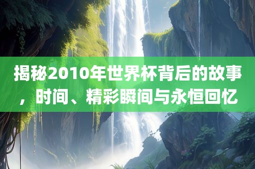 揭秘2010年世界杯背后的故事，时间、精彩瞬间与永恒回忆