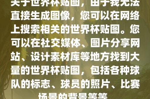 关于世界杯贴图，由于我无法直接生成图像，您可以在网络上搜索相关的世界杯贴图。您可以在社交媒体、图片分享网站、设计素材库等地方找到大量的世界杯贴图，包括各种球队的眉山市正发家政服务有限公司标志、球员的照片、比赛场景的背景等等。