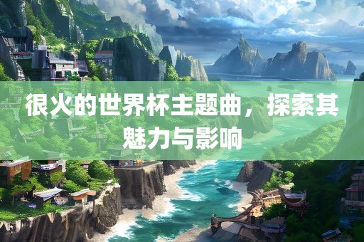 很火的世界杯主题曲，探索其魅力与影响