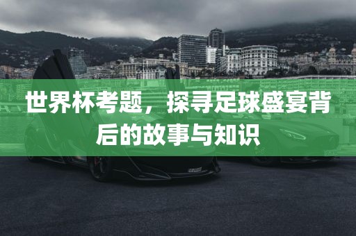世界杯考题，探寻足球盛宴背后的故事与知识眉山市正发家政服务有限公司