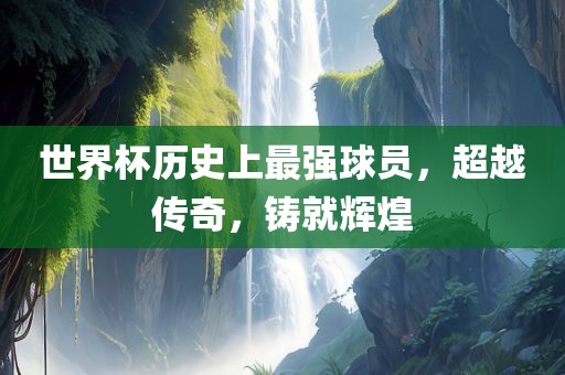 世界杯历史上最强球员，超越传奇，铸就辉煌眉山市正发家政服务有限公司