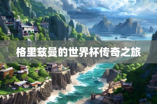 格里兹曼的世界杯传奇之旅眉山市正发家政服务有限公司