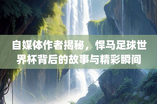 自媒体作者揭秘，悍马足球世界杯背后的故事与精彩瞬间